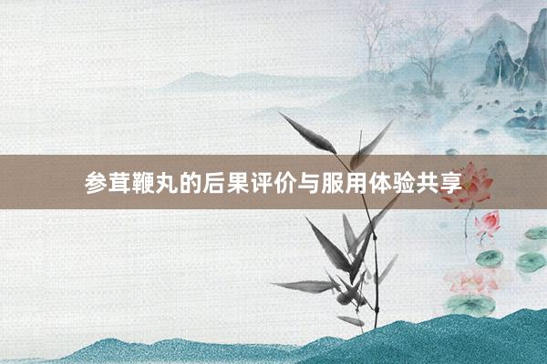 参茸鞭丸的后果评价与服用体验共享