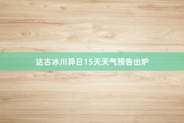 达古冰川异日15天天气预告出炉