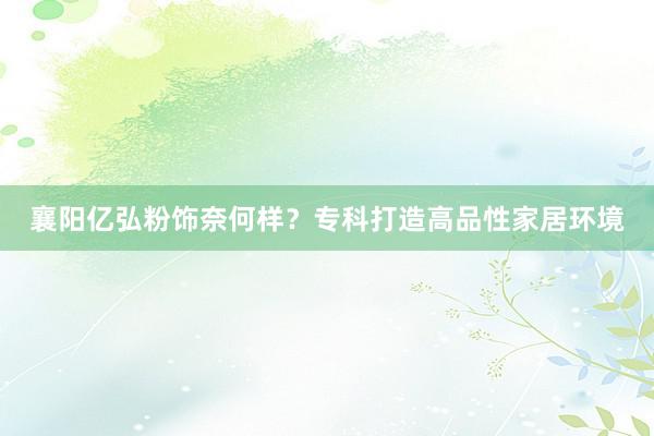 襄阳亿弘粉饰奈何样？专科打造高品性家居环境