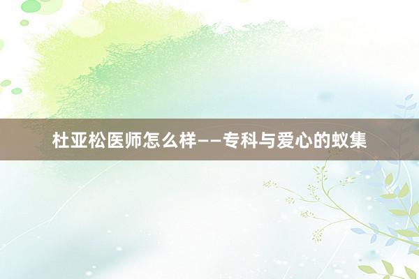 杜亚松医师怎么样——专科与爱心的蚁集